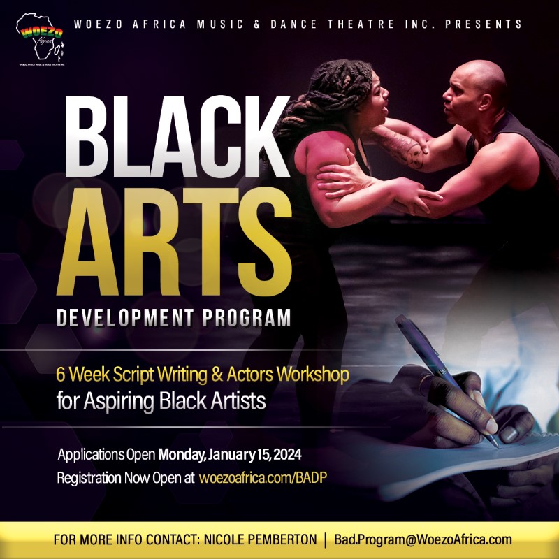 WOEZ WOEZO AFRICA MUSIC & DANCE THEATRE INC. PRESENTS BLACK ARTS DEVELOPMENT ROGRAM 6 Week Script Writing & Actors Workshop for Aspiring Black Artists Applications Open Monday, January 15,2024 Registration Now Open at woezoafrica.com/BADP FOR MORE INFO CONTACT: NICOLE PEMBERTON | Bad.Program@WoezoAfrica.com