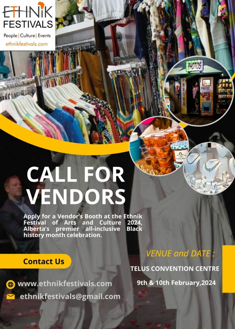 ETHNIK FESTIVALS CALL FOR VENDORS Apply for a Vendor's Booth at the Ethnik Festival of Arts and Culture 2024, Alberta's premier all-inclusive Black history month celebration. Contact Us www.ethnikfestivals.com ethnikfestivals@gmail.com VENUE and DATE : TELUS CONVENTION CENTRE 9th & 10th February,2024