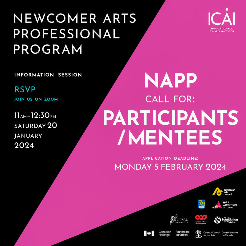 NEWCOMER ARTS PROFESSIONAL PROGRAM INFORMATION SESSION RSVP JOIN US ON ZOOM 11AM-12:30PM SATURDAY 20 JANUARY 2024 ICÅI IMMIGRANT COUNCIL FOR ARTS INNOVATION NAPP CALL FOR: PARTICIPANTS /MENTEES APPLICATION DEADLINE: MONDAY 5 FEBRUARY 2024 Logos for: Edmonton Arts Council | RBC | Arts Commons | ROZSA FOUNDATION | Calgary Arts Development | Calgary Foundation For the Arts | Canadian Heritage | Patrimoine Canadien | Canada Council Conseil des arts for the Arts du Canada 