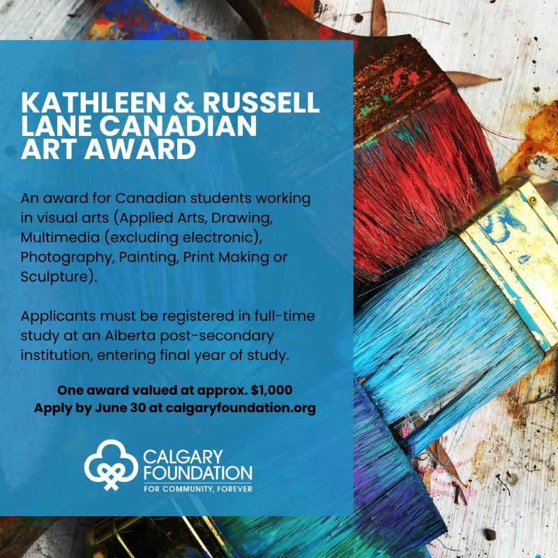 Graphic to promote the Kathleen & Russell Lane Canadian Art Award in association with the Calgary Foundation Copy: KATHLEEN & RUSSELL LANE CANADIAN ART AWARD An award for Canadian students working in visual arts (Applied Arts, Drawing, Multimedia (excluding electronic), Photography, Painting, Print Making or Sculpture). Applicants must be registered in full-time study at an Alberta post-secondary institution, entering final year of study. One award valued at approx. $1,000 Apply by June 30 at calgaryfoundation.org CALGARY FOUNDATION FOR COMMUNITY, FOREVER