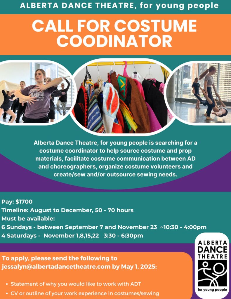 CALL FOR COSTUME COODINATOR
Alberta Dance Theatre, for young people is searching for a
costume coordinator to help source costume and prop
materials, facilitate costume communication between AD
and choreographers, organize costume volunteers and
create/sew and/or outsource sewing needs.
Pay: $1700
Timeline: August to December, 50 - 70 hours
Must be available:
6 Sundays - between September 7 and November 23 ~10:30 - 4:00pm
4 Saturdays - November 1,8,15,22 3:30 - 6:30pm
To apply, please send the following to
jessalyn@albertadancetheatre.com by May 1, 2025:
Statement of why you would like to work with ADT
CV or outline of your work experience in costumes/sewing
ALBERTA DANCE THEATRE
for young people