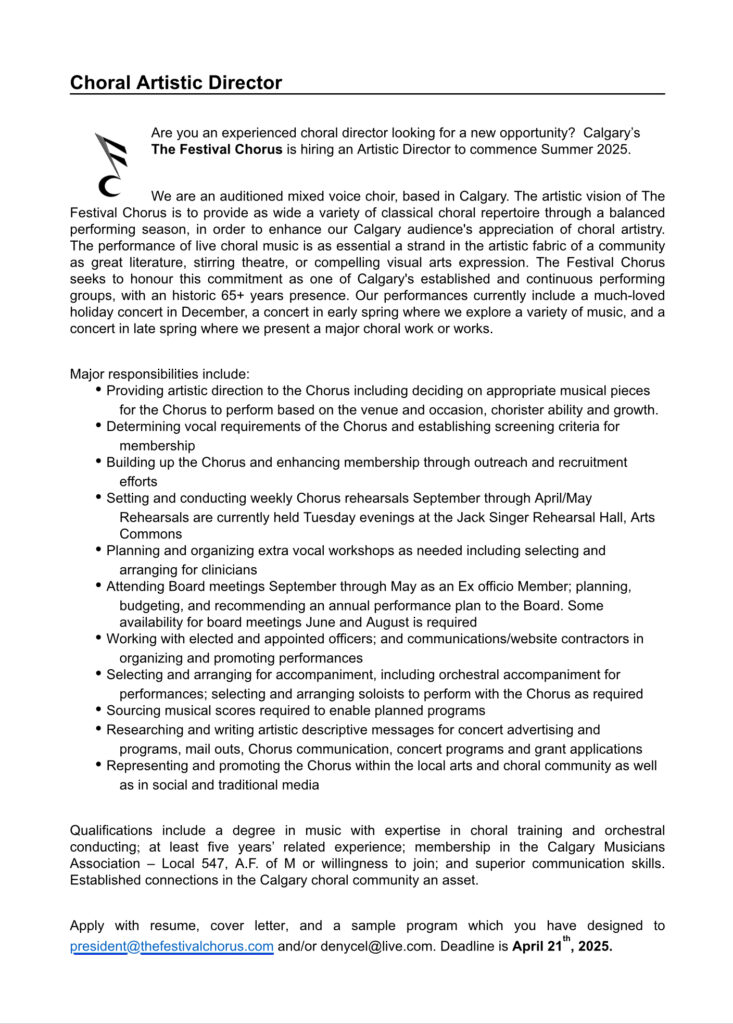 Choral Artistic Director
Are you an experienced choral director looking for a new opportunity? Calgary's
The Festival Chorus is hiring an Artistic Director to commence Summer 2025.
We are an auditioned mixed voice choir, based in Calgary. The artistic vision of The
Festival Chorus is to provide as wide a variety of classical choral repertoire through a balanced
performing season, in order to enhance our Calgary audience's appreciation of choral artistry.
The performance of live choral music is as essential a strand in the artistic fabric of a community
as great literature, stirring theatre, or compelling visual arts expression. The Festival Chorus
seeks to honour this commitment as one of Calgary's established and continuous performing
groups, with an historic 65+ years presence. Our performances currently include a much-loved
holiday concert in December, a concert in early spring where we explore a variety of music, and a
concert in late spring where we present a major choral work or works.
Major responsibilities include:
. Providing artistic direction to the Chorus including deciding on appropriate musical pieces
for the Chorus to perform based on the venue and occasion, chorister ability and growth.
. Determining vocal requirements of the Chorus and establishing screening criteria for
membership
. Building up the Chorus and enhancing membership through outreach and recruitment
efforts
. Setting and conducting weekly Chorus rehearsals September through April/May
Rehearsals are currently held Tuesday evenings at the Jack Singer Rehearsal Hall, Arts
Commons
. Planning and organizing extra vocal workshops as needed including selecting and
arranging for clinicians
. Attending Board meetings September through May as an Ex officio Member; planning,
budgeting, and recommending an annual performance plan to the Board. Some
availability for board meetings June and August is required
. Working with elected and appointed officers; and communications/website contractors in
organizing and promoting performances
. Selecting and arranging for accompaniment, including orchestral accompaniment for
performances; selecting and arranging soloists to perform with the Chorus as required
. Sourcing musical scores required to enable planned programs
. Researching and writing artistic descriptive messages for concert advertising and
programs, mail outs, Chorus communication, concert programs and grant applications
. Representing and promoting the Chorus within the local arts and choral community as well
as in social and traditional media
Qualifications include a degree in music with expertise in choral training and orchestral
conducting; at least five years' related experience; membership in the Calgary Musicians
Association - Local 547, A.F. of M or willingness to join; and superior communication skills.
Established connections in the Calgary choral community an asset.
Apply with resume, cover letter, and a sample program which you have designed to
president@thefestivalchorus.com and/or denycel@live.com. Deadline is April 21", 2025.