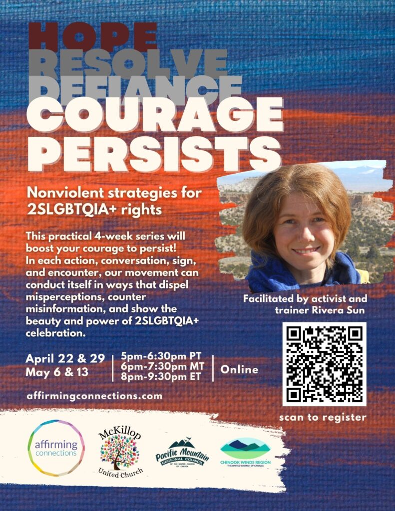 HOPE
RESOLVE
DEJANCE
COURAGE
PERSISTS
Nonviolent strategies for
2SLGBTQIA+ rights
This practical 4-week series will
boost your courage to persist!
In each action, conversation, sign,
and encounter, our movement can
conduct itself in ways that dispel
misperceptions, counter
misinformation, and show the
beauty and power of 2SLGBTQIA+
celebration.
April 22 & 29
May 6 & 13
affirmingconnections.com
Facilitated by activist and
trainer Rivera Sun
5pm-6:30pm PT
6pm-7:30pm MT
8pm-9:30pm ET
Online
scan to register
affirming
connections
McKillop
United Church
Pacific Mountain
REGIONAL COUNCIL
CHINOOK WINDS REGION