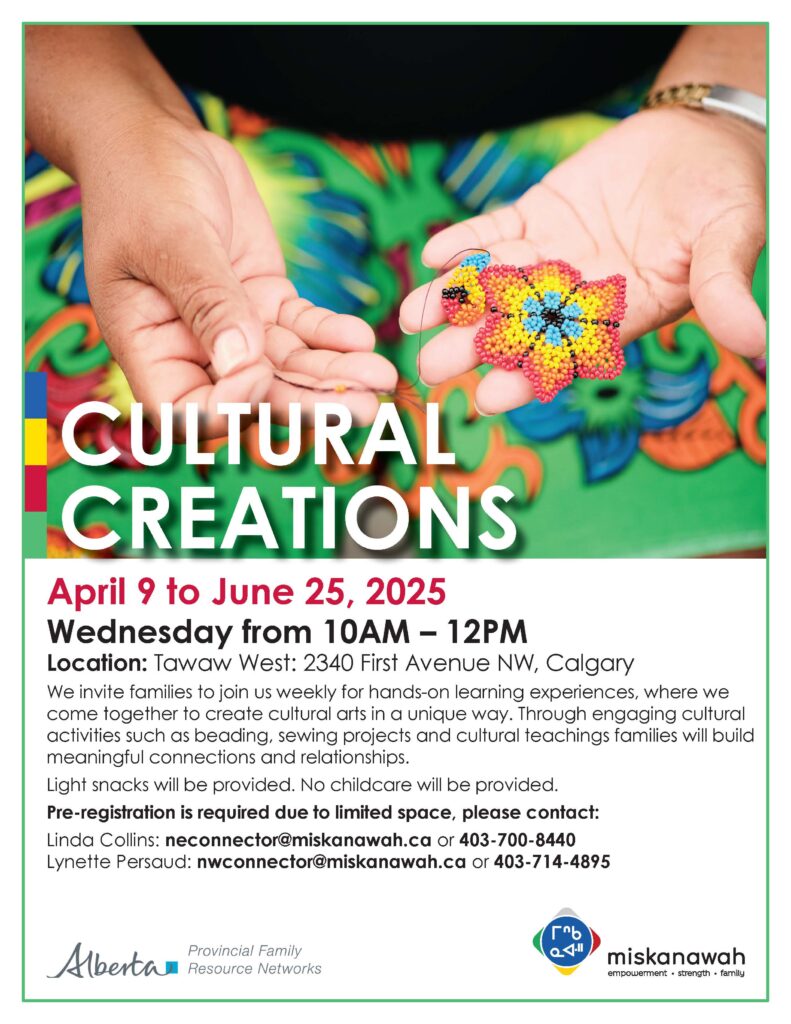 April 9 to June 25, 2025
Wednesday from 10AM - 12PM
Location: Tawaw West: 2340 First Avenue NW, Calgary
We invite families to join us weekly for hands-on learning experiences, where we
come together to create cultural arts in a unique way. Through engaging cultural
activities such as beading, sewing projects and cultural teachings families will build
meaningful connections and relationships.
Light snacks will be provided. No childcare will be provided.
Pre-registration is required due to limited space, please contact:
Linda Collins: neconnector@miskanawah.ca or 403-700-8440
Lynette Persaud: nwconnector@miskanawah.ca or 403-714-4895

Government of Alberta logo: Provincial Family
Resource Networks
Miskanawah