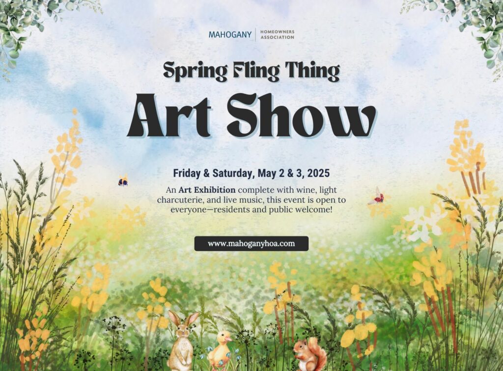 Logo: Mahogany Homeowners Association | Spring Fling Thing Art Show, Friday & Saturday, May 2 & 3, 2025 | An art exhibition complete with wine, light charcuterie, and live music, this event is open to everyone, residents and public welcome! Visit www.mahoganyhoa.com
HOMEOWNERS
ASSOCIATION
Spring Fling Thing
Art Show
Friday & Saturday, May 2 & 3, 2025
An Art Exhibition complete with wine, light
charcuterie, and live music, this event is open to
everyone-residents and public welcome!
www.mahoganyhoa.com