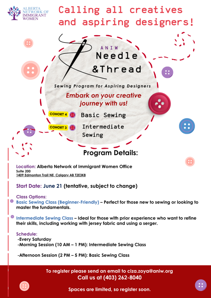 Calling all creatives and aspiring designers!
Needle & Thread Sewing Program for Aspiring Designers
Embark on your creative
journey with us!
COHORT 4: Basic Sewing
COHORT 3: Intermediate Sewing
Program Details: Location: Alberta Network of Immigrant Women Office, Suite 200 1409 Edmonton Trail NE, Calgary AB T2E3K8
Start Date: June 21 (tentative, subject to change)
Class Options: Basic Sewing Class (Beginner-Friendly) - Perfect for those new to sewing or looking to master the fundamentals.
Intermediate Sewing Class - Ideal for those with prior experience who want to refine their skills, including working with jersey fabric and using a serger.
Schedule:
-Every Saturday
-Morning Session (10 AM - 1 PM): Intermediate Sewing Class
-Afternoon Session (2 PM - 5 PM): Basic Sewing Class
To register please send an email to ciza.zoya@aniw.org
Call us at (403) 262-8040
Spaces are limited, so register soon.