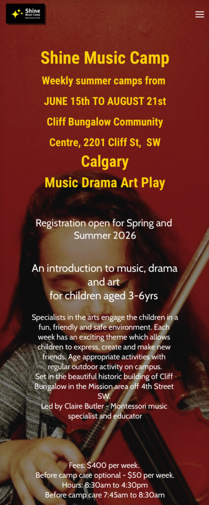 Flyer for Shine Music Camp, weekly summer camps from June 15 to August 21 Cliff Bungalow Community Centre
Registration open for Spring and
Summer 2026
An introduction to music, drama
and art
for children aged 3-6yrs
Specialists in the arts engage the children in a
fun, friendly and safe environment. Each
week has an exciting theme which allows
children to express, create and make new
friends. Age appropriate activities with
regular outdoor activity on campus.
Set in the beautiful historic building of Cliff
Bungalow in the Mission area off 4th Street
SW.
Led by Claire Butler - Montessori music
specialist and educator
Fees: $400 per week.
Before camp care optional - $50 per week.
Hours: 8:30am to 4:30pm
Before camp care 7:45am to 8:30am

