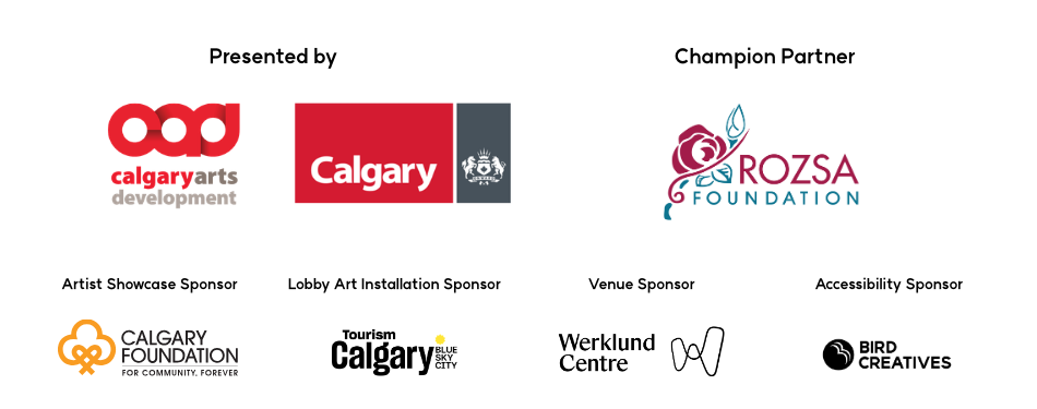 Presented by, logos left to right: Calgary Arts Development, City of Calgary, Champion Sponsor: Rozsa Foundation | Artist Showcase Sponsor: The Calgary Foundation 
 Lobby Art Installation Sponsor: Tourism Calgary | Venue Sponsor: Werklund Centre | Accessibility Sponsor: Bird Creatives 