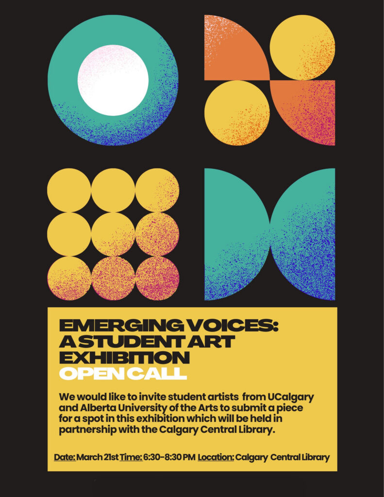 Text reads: EMERGING VOICES:
ASTUDENTART EXHIBITION OPEN CALL

We would like to invite student artists from UCalgary and Alberta University of the Arts to submit a piece for a spot in this exhibition which will be held in partnership with the Calgary Central Library.

Date: March 21st Time: 6:30-8:30 PM Location: Calgary Central Library