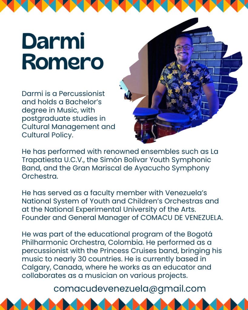 Two graphics.
Left:
When? Starting March 5th
SpanicArts
Afro-Venezuelan Percussion
Workshop
Children: Thursdays 4:00 to 4:45 pm
Adults: Thursdays 5:00 to 6:00 pm
Monthly Fee $100
Where? Haus of SpanicArts 131 6ave SW
Write us:
comacudevenezuela@gmail.com
Right:
Darmi Romero
Darmi is a Percussionist
and holds a Bachelor's
degree in Music, with
postgraduate studies in
Cultural Management and
Cultural Policy.
He has performed with renowned ensembles such as La
Trapatiesta U.C.V., the Simon Bolivar Youth Symphonic
Band, and the Gran Mariscal de Ayacucho Symphony
Orchestra.
He has served as a faculty member with Venezuela's
National System of Youth and Children's Orchestras and
at the National Experimental University of the Arts.
Founder and General Manager of COMACU DE VENEZUELA.
He was part of the educational program of the Bogota
Philharmonic Orchestra, Colombia. He performed as a
percussionist with the Princess Cruises band, bringing his
music to nearly 30 countries. He is currently based in
Calgary, Canada, where he works as an educator and
collaborates as a musician on various projects.
comacudevenezuela@gmail.com